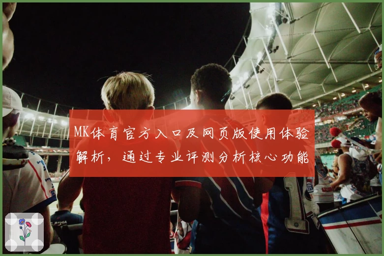 MK体育官方入口及网页版使用体验解析，通过专业评测分析核心功能亮点与用户表现